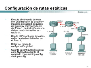 Configuración de rutas estáticas Ejecute el comando ip route con una dirección de destino y máscara de subred, seguidos del gateway correspondiente del Paso 1. La inclusión de una distancia administrativa es opcional.  Repita el Paso 3 para todas las redes de destino definidas en el Paso 1.  Salga del modo de configuración global.  Guarde la configuración activa en la NVRAM mediante el comando copy running-config startup-config.  