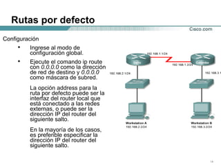 Rutas por defecto Configuración Ingrese al modo de configuración global.  Ejecute el comando ip route con  0.0.0.0  como la dirección de red de destino y  0.0.0.0  como máscara de subred.  La opción address para la ruta por defecto puede ser la interfaz del router local que está conectado a las redes externas, o puede ser la dirección IP del router del siguiente salto.  En la mayoría de los casos, es preferible especificar la dirección IP del router del siguiente salto.  