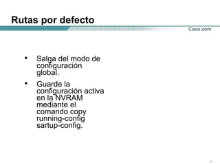 Rutas por defecto Salga del modo de configuración global.  Guarde la configuración activa en la NVRAM mediante el comando copy running-config sartup-config.  