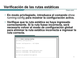 Verificación de las rutas estáticas En modo privilegiado, introduzca el comando  show running-config  para mostrar la configuración activa.  Verifique que la ruta estática se haya ingresado correctamente. Si la ruta fuese incorrecta, será necesario volver al modo de configuración global para eliminar la ruta estática incorrecta e ingresar la ruta correcta.  
