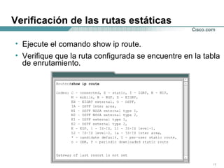 Verificación de las rutas estáticas Ejecute el comando show ip route.  Verifique que la ruta configurada se encuentre en la tabla de enrutamiento.  
