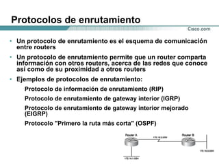 Protocolos de enrutamiento Un protocolo de enrutamiento es el esquema de comunicación entre routers  Un protocolo de enrutamiento permite que un router comparta información con otros routers, acerca de las redes que conoce así como de su proximidad a otros routers Ejemplos de protocolos de enrutamiento: Protocolo de información de enrutamiento (RIP)  Protocolo de enrutamiento de gateway interior (IGRP)  Protocolo de enrutamiento de gateway interior mejorado (EIGRP)  Protocolo "Primero la ruta más corta" (OSPF) 
