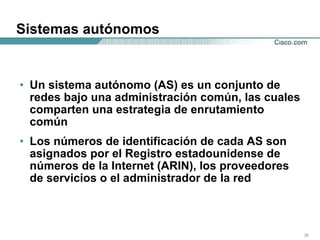 Sistemas autónomos Un sistema autónomo (AS) es un conjunto de redes bajo una administración común, las cuales comparten una estrategia de enrutamiento común Los números de identificación de cada AS son asignados por el Registro estadounidense de números de la Internet (ARIN), los proveedores de servicios o el administrador de la red  