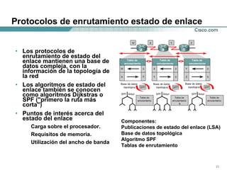 Protocolos de enrutamiento estado de enlace Los protocolos de enrutamiento de estado del enlace mantienen una base de datos compleja, con la información de la topología de la red  Los algoritmos de estado del enlace también se conocen como algoritmos Dijkstras o SPF ("primero la ruta más corta") Puntos de interés acerca del estado del enlace Carga sobre el procesador.  Requisitos de memoria.  Utilización del ancho de banda Componentes: Publicaciones de estado del enlace (LSA) Base de datos topológica Algoritmo SPF  Tablas de enrutamiento  