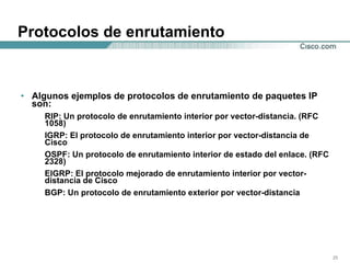 Protocolos de enrutamiento Algunos ejemplos de protocolos de enrutamiento de paquetes IP son:  RIP: Un protocolo de enrutamiento interior por vector-distancia. (RFC 1058)  IGRP: El protocolo de enrutamiento interior por vector-distancia de Cisco OSPF: Un protocolo de enrutamiento interior de estado del enlace. (RFC 2328)  EIGRP: El protocolo mejorado de enrutamiento interior por vector-distancia de Cisco BGP: Un protocolo de enrutamiento exterior por vector-distancia  