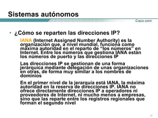 Sistemas autónomos ¿Cómo se reparten las direcciones IP?  IANA  (Internet Assigned Number Authority) es la organización que, a nivel mundial, funciona como máxima autoridad en el reparto de “los números” en Internet. Entre los números que gestiona IANA están los números de puerto y las direcciones IP Las direcciones IP se gestionan de una forma jerárquica mediante delegación de unas organizaciones en otras, de forma muy similar a los nombres de dominios En el primer nivel de la jerarquía está IANA, la máxima autoridad en la reserva de direcciones IP. IANA no ofrece directamente direcciones IP a operadores ni proveedores de Internet, ni mucho menos a empresas, sino que las reparte entre los registros regionales que forman el segundo nivel  