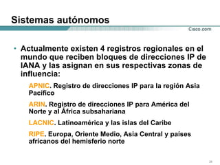 Sistemas autónomos Actualmente existen 4 registros regionales en el mundo que reciben bloques de direcciones IP de IANA y las asignan en sus respectivas zonas de influencia: APNIC . Registro de direcciones IP para la región Asia Pacífico ARIN . Registro de direcciones IP para América del Norte y al África subsahariana LACNIC . Latinoamérica y las islas del Caribe RIPE . Europa, Oriente Medio, Asia Central y países africanos del hemisferio norte 