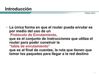 Introducción La única forma en que el router pueda enrutar es por medio del uso de un  Protocolo de Enrutamiento,  que es el conjunto de instrucciones que utiliza el router para poder construír la  “tabla de enrutamiento”  que es al final de cuentas, la ruta que tienen que tomar los paquetes para llegar a la red destino 