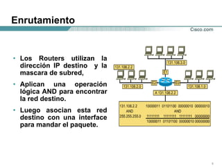 Enrutamiento Los Routers utilizan la dirección IP destino  y la mascara de subred,  Aplican una operación lógica AND para encontrar la red destino. Luego asocian esta red destino con una interface para mandar el paquete. 