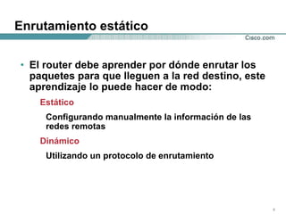 Enrutamiento estático El router debe aprender por dónde enrutar los paquetes para que lleguen a la red destino, este aprendizaje lo puede hacer de modo: Estático Configurando manualmente la información de las  redes remotas Dinámico Utilizando un protocolo de enrutamiento 