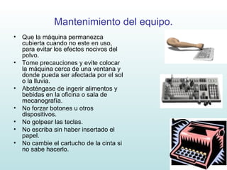 Mantenimiento del equipo. Que la máquina permanezca cubierta cuando no este en uso, para evitar los efectos nocivos del polvo. Tome precauciones y evite colocar la máquina cerca de una ventana y donde pueda ser afectada por el sol o la lluvia. Absténgase de ingerir alimentos y bebidas en la oficina o sala de mecanografía. No forzar botones u otros dispositivos. No golpear las teclas. No escriba sin haber insertado el papel. No cambie el cartucho de la cinta si no sabe hacerlo. 