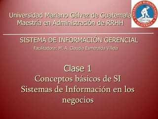 Clase 1
Conceptos básicos de SI
Sistemas de Información en los
negocios
Universidad Mariano Gálvez de Guatemala
Maestría en Administración de RRHH
SISTEMA DE INFORMACIÓN GERENCIAL
Facilitadora: M. A. Claudia Esmeralda Villela
 