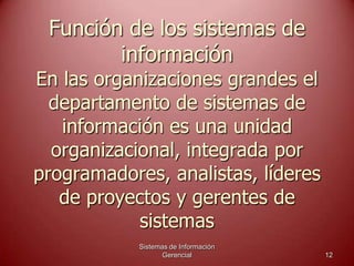 Función de los sistemas de
información
En las organizaciones grandes el
departamento de sistemas de
información es una unidad
organizacional, integrada por
programadores, analistas, líderes
de proyectos y gerentes de
sistemas
Sistemas de Información
Gerencial 12
 