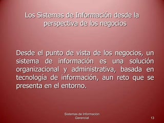 Sistemas de Información
Gerencial 13
Los Sistemas de Información desde la
perspectiva de los negocios
Desde el punto de vista de los negocios, un
sistema de información es una solución
organizacional y administrativa, basada en
tecnología de información, aun reto que se
presenta en el entorno.
 