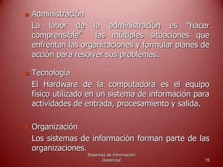 Sistemas de Información
Gerencial 15
 Administración
La labor de la administración es “hacer
comprensible” las múltiples situaciones que
enfrentan las organizaciones y formular planes de
acción para resolver sus problemas.
 Tecnología
El Hardware de la computadora es el equipo
físico utilizado en un sistema de información para
actividades de entrada, procesamiento y salida.
 Organización
Los sistemas de información forman parte de las
organizaciones.
 