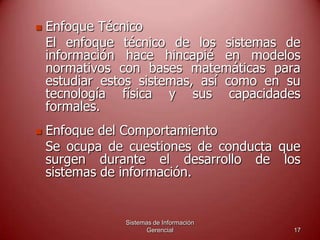 Sistemas de Información
Gerencial 17
 Enfoque Técnico
El enfoque técnico de los sistemas de
información hace hincapié en modelos
normativos con bases matemáticas para
estudiar estos sistemas, así como en su
tecnología física y sus capacidades
formales.
 Enfoque del Comportamiento
Se ocupa de cuestiones de conducta que
surgen durante el desarrollo de los
sistemas de información.
 