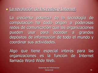Sistemas de Información
Gerencial 18
 La revolución de las redes e Internet
La creciente potencia de la tecnología de
computación ha dado origen a poderosas
redes de comunicación que las organizaciones
pueden usar para acceder a grandes
depósitos de información de todo el mundo y
coordinar sus actividades.
Algo que tiene especial interés para las
organizaciones es la función de Internet
llamada Word Wide Web.
 