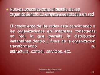 Sistemas de Información
Gerencial 19
 Nuevas opciones para el diseño de las
organizaciones: La empresa conectada en red
El crecimiento de las redes está convirtiendo a
las organizaciones en empresas conectadas
en red, lo que permite la distribución
instantánea dentro y fuera de la organización
transformando su
estructura, control, servicios, etc.
 