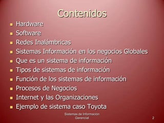 Contenidos
 Hardware
 Software
 Redes Inalámbricas
 Sistemas Información en los negocios Globales
 Que es un sistema de información
 Tipos de sistemas de información
 Función de los sistemas de información
 Procesos de Negocios
 Internet y las Organizaciones
 Ejemplo de sistema caso Toyota
Sistemas de Información
Gerencial 2
 