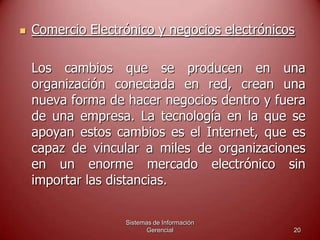 Sistemas de Información
Gerencial 20
 Comercio Electrónico y negocios electrónicos
Los cambios que se producen en una
organización conectada en red, crean una
nueva forma de hacer negocios dentro y fuera
de una empresa. La tecnología en la que se
apoyan estos cambios es el Internet, que es
capaz de vincular a miles de organizaciones
en un enorme mercado electrónico sin
importar las distancias.
 