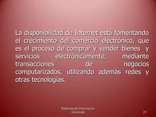 Sistemas de Información
Gerencial 21
La disponibilidad de Internet está fomentando
el crecimiento del comercio electrónico, que
es el proceso de comprar y vender bienes y
servicios electrónicamente, mediante
transacciones de negocios
computarizados, utilizando además redes y
otras tecnologías.
 