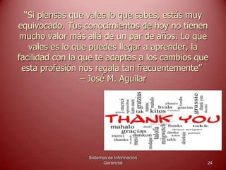 “Si piensas que vales lo que sabes, estás muy
equivocado. Tus conocimientos de hoy no tienen
mucho valor más allá de un par de años. Lo que
vales es lo que puedes llegar a aprender, la
facilidad con la que te adaptas a los cambios que
esta profesión nos regala tan frecuentemente”
– José M. Aguilar
Sistemas de Información
Gerencial 24
 