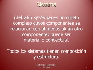 Sistema
(del latín systēma) es un objeto
completo cuyos componentes se
relacionan con al menos algún otro
componente; puede ser
material o conceptual.
Todos los sistemas tienen composición
y estructura.
Sistemas de Información
Gerencial 6
 