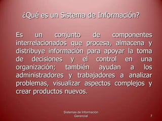 Sistemas de Información
Gerencial 7
¿Qué es un Sistema de Información?
Es un conjunto de componentes
interrelacionados que procesa, almacena y
distribuye información para apoyar la toma
de decisiones y el control en una
organización; también ayudan a los
administradores y trabajadores a analizar
problemas, visualizar aspectos complejos y
crear productos nuevos.
 