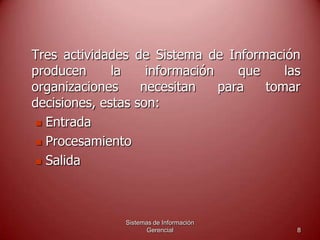 Sistemas de Información
Gerencial 8
Tres actividades de Sistema de Información
producen la información que las
organizaciones necesitan para tomar
decisiones, estas son:
 Entrada
 Procesamiento
 Salida
 