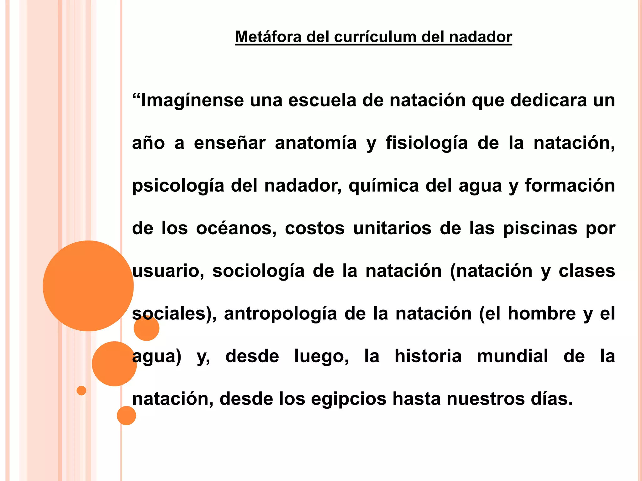 Metáfora del currículum del nadador
“Imagínense una escuela de natación que dedicara un
año a enseñar anatomía y fisiología de la natación,
psicología del nadador, química del agua y formación
de los océanos, costos unitarios de las piscinas por
usuario, sociología de la natación (natación y clases
sociales), antropología de la natación (el hombre y el
agua) y, desde luego, la historia mundial de la
natación, desde los egipcios hasta nuestros días.