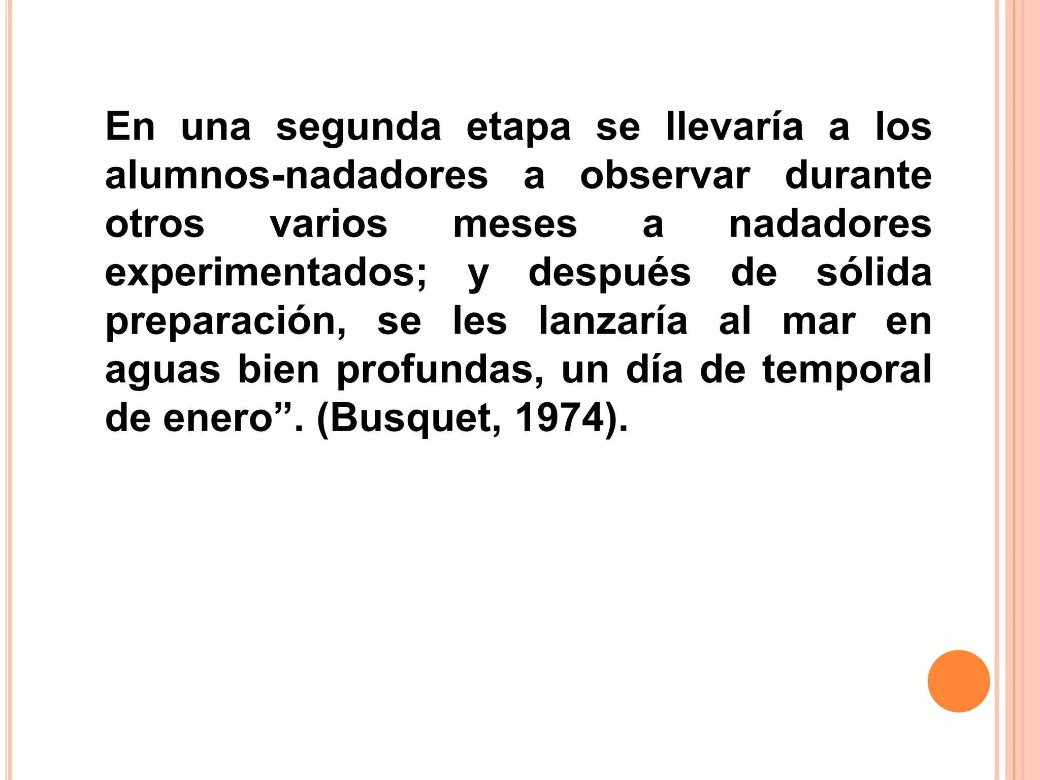 En una segunda etapa se llevaría a los
alumnos-nadadores a observar durante
otros varios meses a nadadores
experimentados; y después de sólida
preparación, se les lanzaría al mar en
aguas bien profundas, un día de temporal
de enero”. (Busquet, 1974).