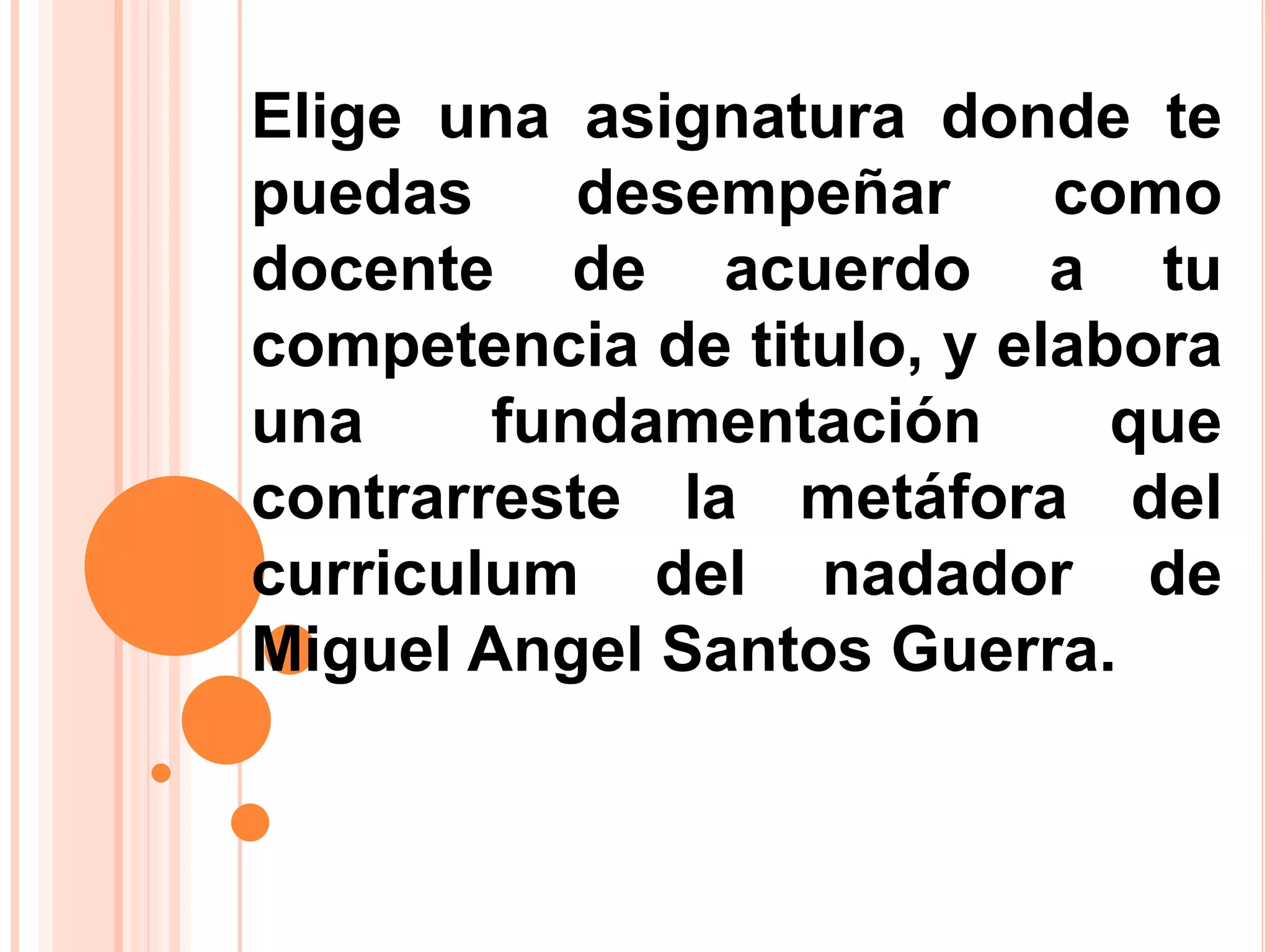 Elige una asignatura donde te
puedas desempeñar como
docente de acuerdo a tu
competencia de titulo, y elabora
una fundamentación que
contrarreste la metáfora del
curriculum del nadador de
Miguel Angel Santos Guerra.