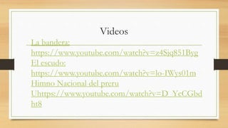 Videos
La bandera:
https://www.youtube.com/watch?v=z4Sjq851Byg
El escudo:
https://www.youtube.com/watch?v=lo-IWys01m
Himno Nacional del preru
Uhttps://www.youtube.com/watch?v=D_YcCGbd
ht8
 