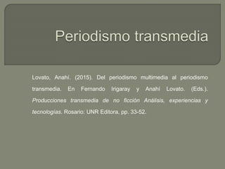 Lovato, Anahí. (2015). Del periodismo multimedia al periodismo
transmedia. En Fernando Irigaray y Anahí Lovato. (Eds.).
Producciones transmedia de no ficción Análisis, experiencias y
tecnologías. Rosario: UNR Editora, pp. 33-52.
 