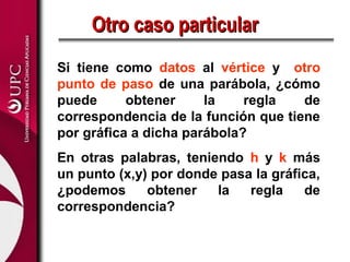 Si tiene como datos al vértice y otro
punto de paso de una parábola, ¿cómo
puede obtener la regla de
correspondencia de la función que tiene
por gráfica a dicha parábola?
En otras palabras, teniendo h y k más
un punto (x,y) por donde pasa la gráfica,
¿podemos obtener la regla de
correspondencia?
Otro caso particularOtro caso particular
 