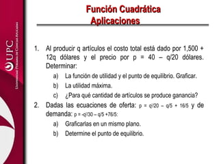 Función CuadráticaFunción Cuadrática
AplicacionesAplicaciones
1. Al producir q artículos el costo total está dado por 1,500 +
12q dólares y el precio por p = 40 – q/20 dólares.
Determinar:
a) La función de utilidad y el punto de equilibrio. Graficar.
b) La utilidad máxima.
c) ¿Para qué cantidad de artículos se produce ganancia?
2. Dadas las ecuaciones de oferta: p = q2
/20 – q/5 + 16/5 y de
demanda: p = -q2
/30 – q/5 +76/5:
a) Graficarlas en un mismo plano.
b) Determine el punto de equilibrio.
 