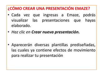 ¿CÓMO CREAR UNA PRESENTACIÓN EMAZE?
• Cada vez que ingresas a Emaze, podrás
visualizar las presentaciones que hayas
elaborado.
• Haz clic en Crear nueva presentación.
• Aparecerán diversas plantillas prediseñadas,
las cuales ya contiene efectos de movimiento
para realizar tu presentación
 