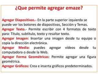 ¿Que permite agregar emaze?
Agregar Diapositivas.- En la parte superior izquierda se
puede ver los botones de diapositivas, Sección y Temas.
Agregar Texto.- Permite escribir con 4 formatos de texto
para: Título, subtítulo, texto y resaltar texto.
Agregar Imagen: Insertar una imagen desde tu equipo o
copia la dirección electrónica.
Agregar Media: puedes agregar vídeos desde tu
computadora o desde la Web.
Agregar Forma Geométricas: Permite agregar una figura
geométrica.
Agregar Gráficos: Crea e inserta gráficos predeterminados.
 