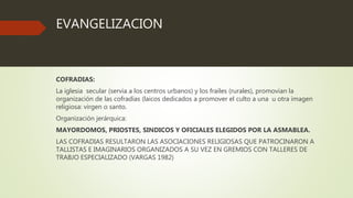 EVANGELIZACION
COFRADIAS:
La iglesia secular (servia a los centros urbanos) y los frailes (rurales), promovian la
organización de las cofradías (laicos dedicados a promover el culto a una u otra imagen
religiosa: virgen o santo.
Organización jerárquica:
MAYORDOMOS, PRIOSTES, SINDICOS Y OFICIALES ELEGIDOS POR LA ASMABLEA.
LAS COFRADIAS RESULTARON LAS ASOCIACIONES RELIGIOSAS QUE PATROCINARON A
TALLISTAS E IMAGINARIOS ORGANIZADOS A SU VEZ EN GREMIOS CON TALLERES DE
TRABJO ESPECIALIZADO (VARGAS 1982)
 