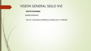 VISION GENERAL SIGLO XVI
PACTO COLONIAL
AMERICANISMOS
PACTO: COLONOS ESPAÑOLES (CRIOLLOS) Y CORONA
 