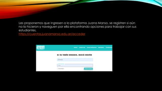 Les proponemos que ingresen a la plataforma Juana Manso, se registren si aún
no lo hicieron y naveguen por ella encontrando opciones para trabajar con sus
estudiantes.
https://cuentas.juanamanso.edu.ar/acceder
 