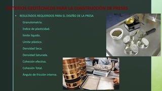 CRITERIOS GEOTÉCNICOS PARA LA CONSTRUCCIÓN DE PRESAS
▪ RESULTADOS REQUERIDOS PARA EL DISEÑO DE LA PRESA
• Granulometría.
• Índice de plasticidad.
• límite líquido.
• Límite plástico.
• Densidad Seca.
• Densidad Saturada.
• Cohesión efectiva.
• Cohesión Total.
• Ángulo de fricción interna.
 