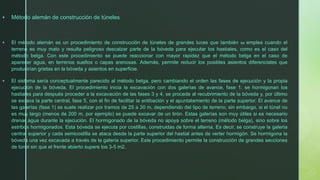 ▪ Método alemán de construcción de túneles
▪ El método alemán es un procedimiento de construcción de túneles de grandes luces que también se emplea cuando el
terreno es muy malo y resulta peligroso descalzar parte de la bóveda para ejecutar los hastiales, como es el caso del
método belga. Con este procedimiento se puede reaccionar con mayor rapidez que el método belga en el caso de
aparecer agua, en terrenos sueltos o capas arenosas. Además, permite reducir los posibles asientos diferenciales que
producirían grietas en la bóveda y asientos en superficie.
▪ El sistema sería conceptualmente parecido al método belga, pero cambiando el orden las fases de ejecución y la propia
ejecución de la bóveda. El procedimiento inicia la excavación con dos galerías de avance, fase 1; se hormigonan los
hastiales para después proceder a la excavación de las fases 3 y 4, se procede al recubrimiento de la bóveda y, por último
se excava la parte central, fase 5, con el fin de facilitar la entibación y el apuntalamiento de la parte superior. El avance de
las galerías (fase 1) se suele realizar por tramos de 25 a 30 m, dependiendo del tipo de terreno; sin embargo, si el túnel no
es muy largo (menos de 200 m, por ejemplo) se puede excavar de un tirón. Estas galerías son muy útiles si es necesario
drenar agua durante la ejecución. El hormigonado de la bóveda no apoya sobre el terreno (método belga), sino sobre los
estribos hormigonados. Esta bóveda se ejecuta por costillas, construidas de forma alterna. Es decir, se construye la galería
central superior y cada semicostilla se ataca desde la parte superior del hastial antes de verter hormigón. Se hormigona la
bóveda una vez excavada a través de la galería superior. Este procedimiento permite la construcción de grandes secciones
de túnel sin que el frente abierto supere los 3-5 m2.
 
