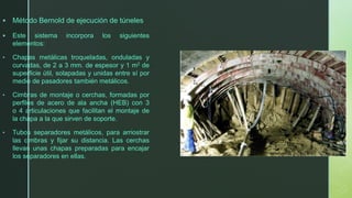 ▪ Método Bernold de ejecución de túneles
▪ Este sistema incorpora los siguientes
elementos:
• Chapas metálicas troqueladas, onduladas y
curvadas, de 2 a 3 mm. de espesor y 1 m2 de
superficie útil, solapadas y unidas entre sí por
medio de pasadores también metálicos.
• Cimbras de montaje o cerchas, formadas por
perfiles de acero de ala ancha (HEB) con 3
o 4 articulaciones que facilitan el montaje de
la chapa a la que sirven de soporte.
• Tubos separadores metálicos, para arriostrar
las cimbras y fijar su distancia. Las cerchas
llevan unas chapas preparadas para encajar
los separadores en ellas.
 