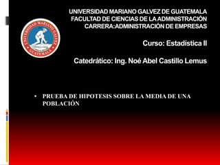 UNIVERSIDAD MARIANO GALVEZ DE GUATEMALA
FACULTAD DE CIENCIAS DE LAADMINISTRACIÓN
CARRERA:ADMINISTRACIÓN DE EMPRESAS
Curso: Estadística II
Catedrático: Ing. Noé Abel Castillo Lemus
 PRUEBA DE HIPOTESIS SOBRE LA MEDIA DE UNA
POBLACIÓN
 