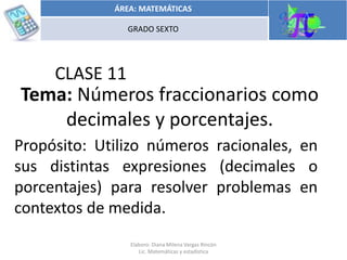 Tema: Operaciones con números
racionales
Propósito: Utilizo números racionales, en
sus distintas expresiones (decimales o
porcentajes) para resolver problemas en
contextos de medida.
CLASE 11
Tema: Números fraccionarios como
decimales y porcentajes.
ÁREA: MATEMÁTICAS
GRADO SEXTO
Elaboro: Diana Milena Vargas Rincón
Lic. Matemáticas y estadística
 