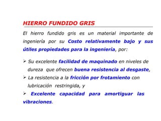 HIERRO FUNDIDO GRIS 
El hierro fundido gris es un material importante de 
ingeniería por su Costo relativamente bajo y sus 
útiles propiedades para la ingeniería, por: 
 Su excelente facilidad de maquinado en niveles de 
dureza que ofrecen buena resistencia al desgaste, 
 La resistencia a la fricción por frotamiento con 
lubricación restringida, y 
 Excelente capacidad para amortiguar las 
vibraciones. 
 