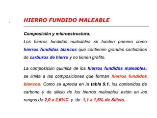 - HIERRO FUNDIDO MALEABLE 
Composición y microestructura. 
Los hierros fundidos maleables se funden primero como 
hierros fundidos blancos que contienen grandes cantidades 
de carburos de hierro y no tienen grafito. 
La composición química de los hierros fundidos maleables, 
se limita a las composiciones que forman hierros fundidos 
blancos. Como se aprecia en la tabla 9.1, los contenidos de 
carbono y de silicio de los hierros maleables están en los 
rangos de 2,0 a 2,6%C y de 1,1 a 1,6% de Silicio. 
 