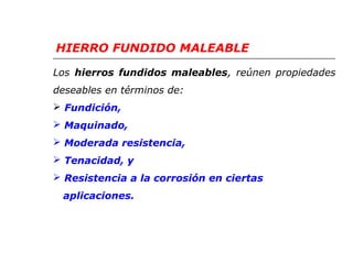 HIERRO FUNDIDO MALEABLE 
L o s hierros fundidos maleables, reúnen propiedades 
deseables en términos de: 
 Fundición, 
 Maquinado, 
 Moderada resistencia, 
 Tenacidad, y 
 Resistencia a la corrosión en ciertas 
aplicaciones. 
 