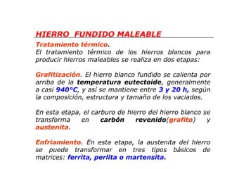 HIERRO FUNDIDO MALEABLE 
Tratamiento térmico. 
El tratamiento térmico de los hierros blancos para 
producir hierros maleables se realiza en dos etapas: 
Grafitización. El hierro blanco fundido se calienta por 
arriba de la temperatura eutectoide, generalmente 
a casi 940°C, y así se mantiene entre 3 y 20 h, según 
la composición, estructura y tamaño de los vaciados. 
En esta etapa, el carburo de hierro del hierro blanco se 
transforma en carbón revenido(grafito) y 
austenita. 
Enfriamiento. En esta etapa, la austenita del hierro 
se puede transformar en tres tipos básicos de 
matrices: ferrita, perlita o martensita. 
 